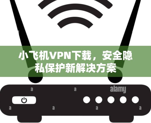 小飞机VPN下载，安全隐私保护新解决方案