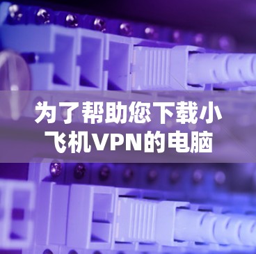 为了帮助您下载小飞机VPN的电脑客户端,以下是详细的步骤指南 为了帮助您下载小飞机VPN的电脑客户端,以下是详细的步骤指南