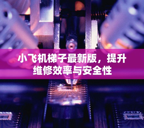 小飞机梯子最新版,提升维修效率与安全性 小飞机梯子最新版,提升维修效率与安全性