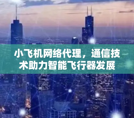 小飞机网络代理,通信技术助力智能飞行器发展 小飞机网络代理,通信技术助力智能飞行器发展