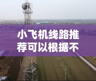 小飞机线路推荐可以根据不同的需求和预算设计，以下是一些常见的路线推荐，供你参考