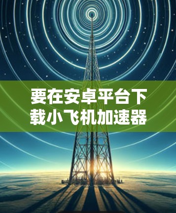 要在安卓平台下载小飞机加速器,请按照以下步骤操作 要在安卓平台下载小飞机加速器,请按照以下步骤操作