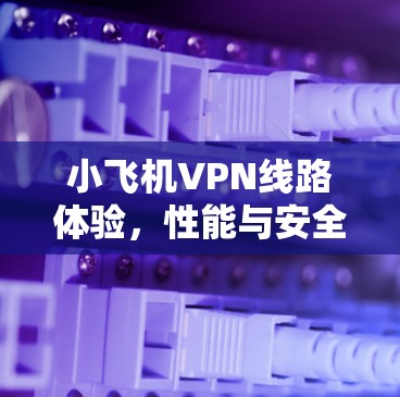 小飞机VPN线路体验，性能与安全的双重考验