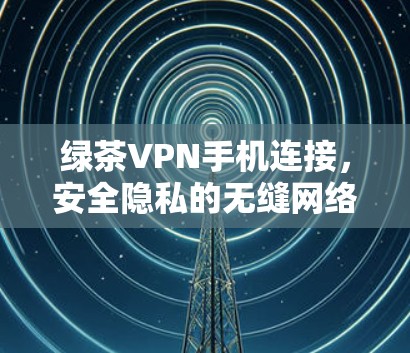 绿茶VPN手机连接,安全隐私的无缝网络解决方案