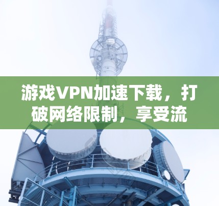 游戏VPN加速下载,打破网络限制,享受流畅体验