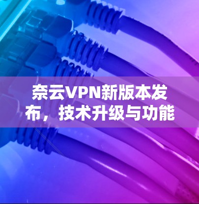 奈云VPN新版本发布,技术升级与功能优化 奈云VPN新版本发布,技术升级与功能优化