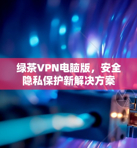 绿茶VPN电脑版,安全隐私保护新解决方案 绿茶VPN电脑版,安全隐私保护新解决方案
