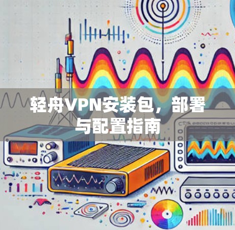轻舟VPN安装包,部署与配置指南