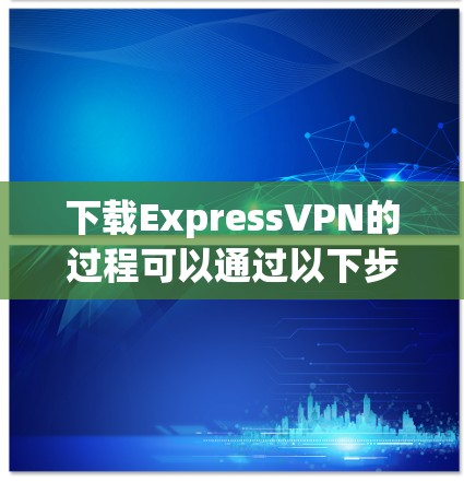 下载ExpressVPN的过程可以通过以下步骤轻松完成