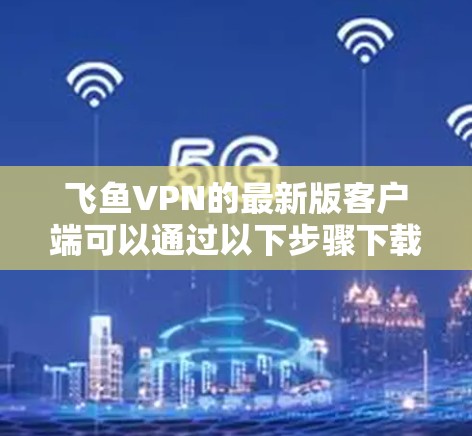 飞鱼VPN的最新版客户端可以通过以下步骤下载和安装