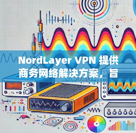 NordLayer VPN 提供商务网络解决方案,旨在为企业用户提供安全、稳定和高效的网络连接。以下是 NordLayer VPN 商务网络方案的主要内容