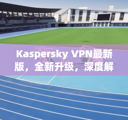 Kaspersky VPN最新版，全新升级，深度解析