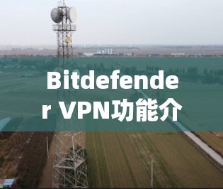 Bitdefender VPN功能介绍，安全加密与匿名代理