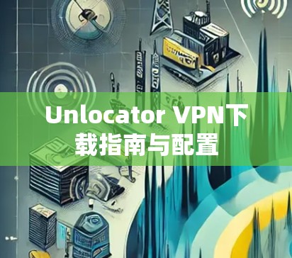 Unlocator VPN下载指南与配置