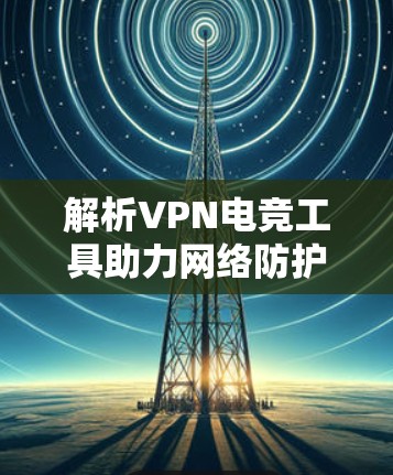 解析VPN电竞工具助力网络防护与数据安全