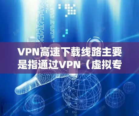 VPN高速下载线路主要是指通过VPN(虚拟专用网络)技术实现高速数据下载的通路。以下是一些关于VPN高速下载线路的关键点和建议