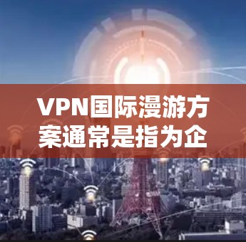 VPN国际漫游方案通常是指为企业或个人设计的专门用于跨国网络访问的VPN服务方案。这种方案通常需要覆盖多个国家和地区，确保用户能够安全、稳定地访问本地网络资源或互联网服务