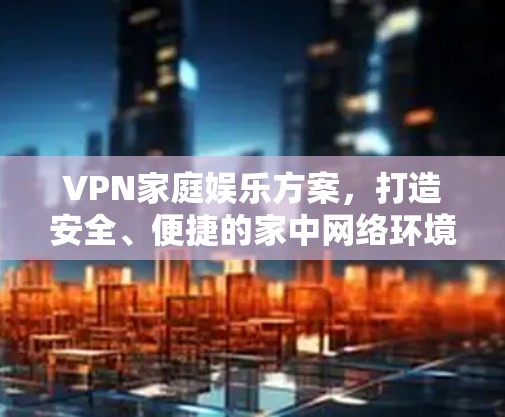 VPN家庭娱乐方案,打造安全、便捷的家中网络环境