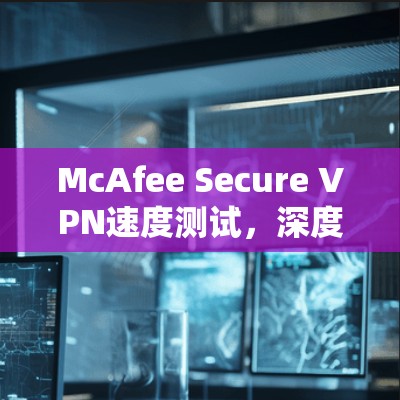 McAfee Secure VPN速度测试,深度分析与评估