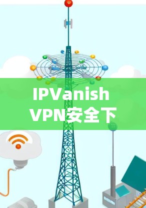 IPVanish VPN安全下载与评测,保障网络隐私与安全 IPVanish VPN安全下载与评测,保障网络隐私与安全