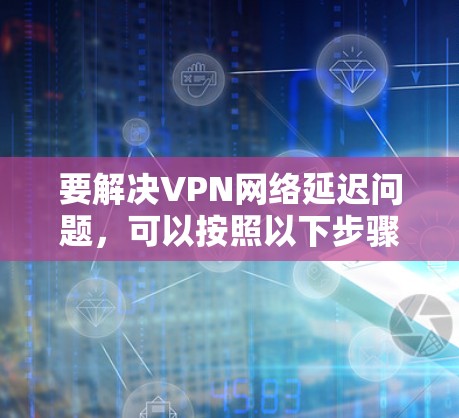 要解决VPN网络延迟问题,可以按照以下步骤进行排查和优化 要解决VPN网络延迟问题,可以按照以下步骤进行排查和优化