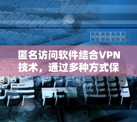 匿名访问软件结合VPN技术，通过多种方式保护用户隐私，适用于多种场景，但需谨慎使用以避免法律问题。以下是对匿名访问软件的详细分析