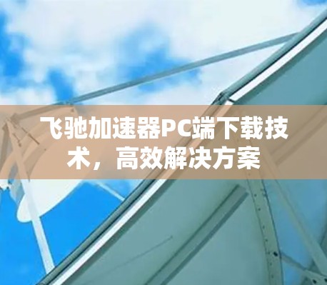 飞驰加速器PC端下载技术,高效解决方案 飞驰加速器PC端下载技术,高效解决方案