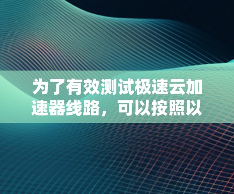 为了有效测试极速云加速器线路,可以按照以下步骤进行 为了有效测试极速云加速器线路,可以按照以下步骤进行