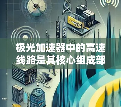 极光加速器中的高速线路是其核心组成部分,主要用于加速粒子(如电子、质子等)达到高能状态。该线路通常包括以下几个关键区域 极光加速器中的高速线路是其核心组成部分,主要用于加速粒子(如电子、质子等)达到高能状态。该线路通常包括以下几个关键区域