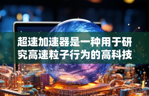 超速加速器是一种用于研究高速粒子行为的高科技设备,主要用于探索相对论效应和高能物理现象。以下是对超速加速器的详细分析 超速加速器是一种用于研究高速粒子行为的高科技设备,主要用于探索相对论效应和高能物理现象。以下是对超速加速器的详细分析