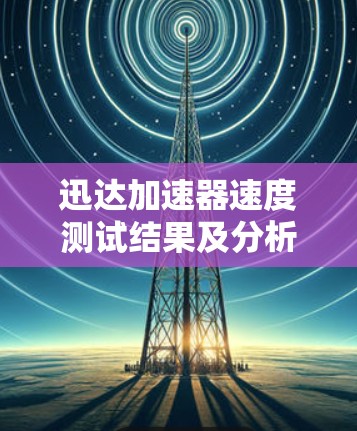 迅达加速器速度测试结果及分析 迅达加速器速度测试结果及分析