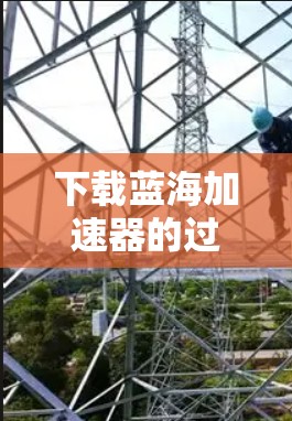下载蓝海加速器的过程可以分为以下几个步骤,确保安全和顺利 下载蓝海加速器的过程可以分为以下几个步骤,确保安全和顺利