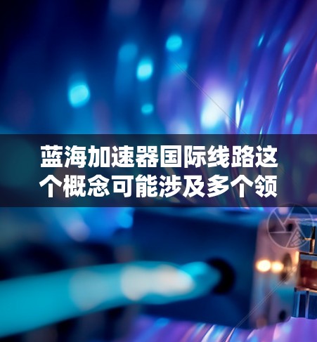 蓝海加速器国际线路这个概念可能涉及多个领域，具体含义取决于上下文。以下是一些可能的解释和相关信息