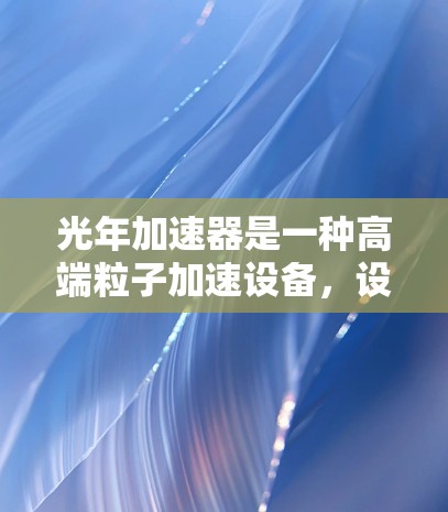 光年加速器是一种高端粒子加速设备,设计用于研究高能物理现象,如粒子相互作用和宇宙学问题。以下是光年加速器的使用说明,分步骤详细说明其操作和注意事项 光年加速器是一种高端粒子加速设备,设计用于研究高能物理现象,如粒子相互作用和宇宙学问题。以下是光年加速器的使用说明,分步骤详细说明其操作和注意事项