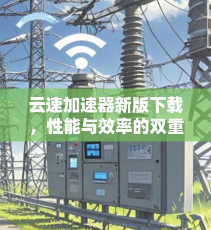 云速加速器新版下载,性能与效率的双重提升 云速加速器新版下载,性能与效率的双重提升