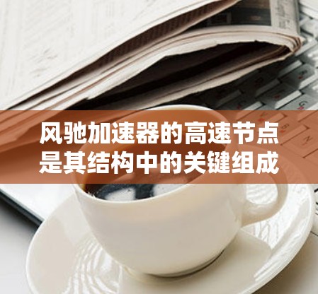 风驰加速器的高速节点是其结构中的关键组成部分,主要负责加速粒子的关键环节。以下是对高速节点的详细分析和总结 风驰加速器的高速节点是其结构中的关键组成部分,主要负责加速粒子的关键环节。以下是对高速节点的详细分析和总结