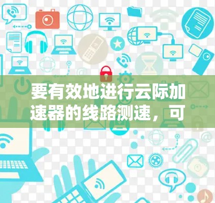 要有效地进行云际加速器的线路测速,可以按照以下步骤进行 要有效地进行云际加速器的线路测速,可以按照以下步骤进行