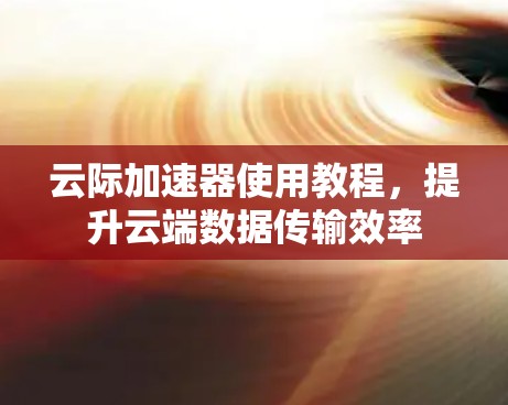 云际加速器使用教程,提升云端数据传输效率 云际加速器使用教程,提升云端数据传输效率
