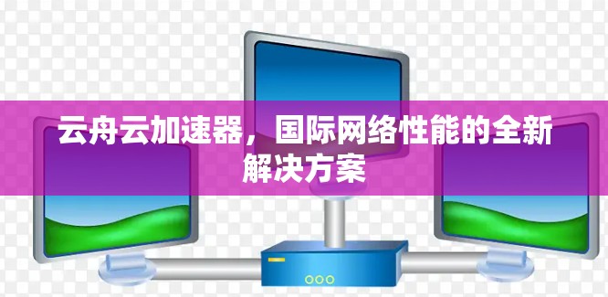 云舟云加速器,国际网络性能的全新解决方案 云舟云加速器,国际网络性能的全新解决方案