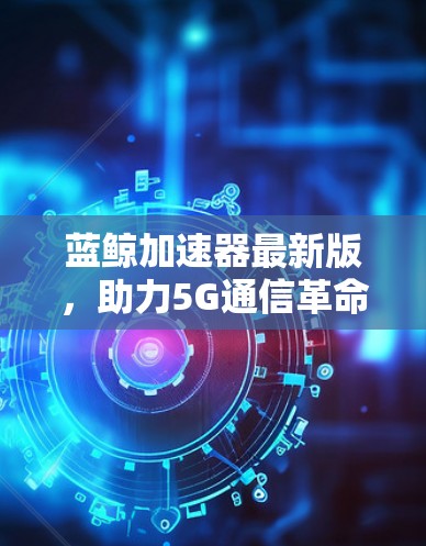 蓝鲸加速器最新版,助力5G通信革命 蓝鲸加速器最新版,助力5G通信革命