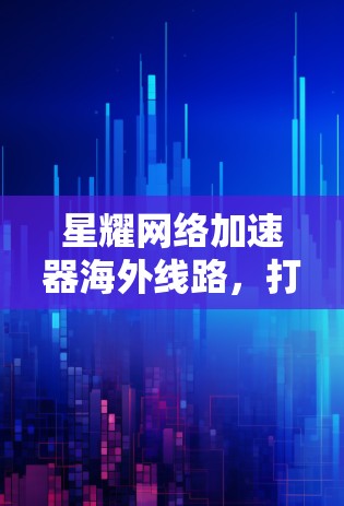 星耀网络加速器海外线路,打造高速国际网络新标杆 星耀网络加速器海外线路,打造高速国际网络新标杆