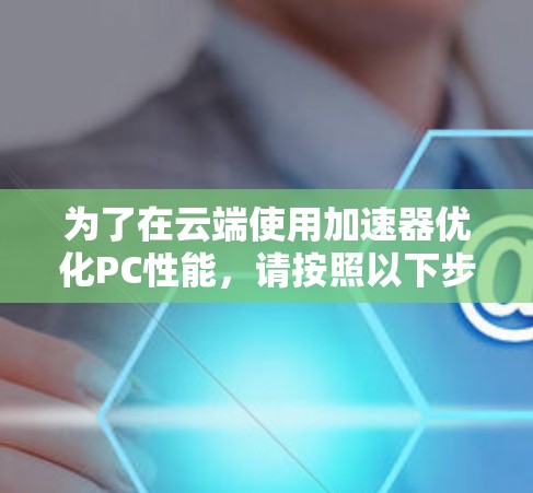 为了在云端使用加速器优化PC性能,请按照以下步骤操作 为了在云端使用加速器优化PC性能,请按照以下步骤操作