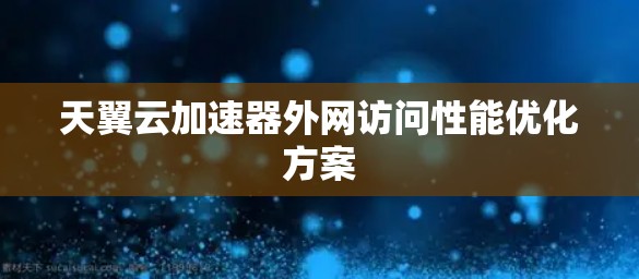 天翼云加速器外网访问性能优化方案 天翼云加速器外网访问性能优化方案