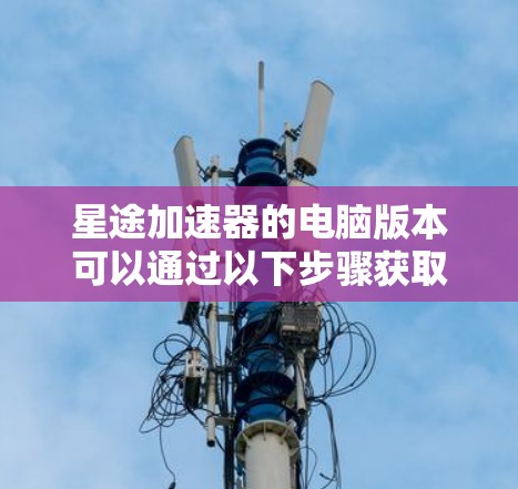 星途加速器的电脑版本可以通过以下步骤获取和安装 星途加速器的电脑版本可以通过以下步骤获取和安装