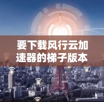 要下载风行云加速器的梯子版本,请按照以下步骤操作 要下载风行云加速器的梯子版本,请按照以下步骤操作