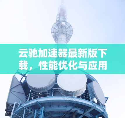 云驰加速器最新版下载,性能优化与应用场景拓展 云驰加速器最新版下载,性能优化与应用场景拓展