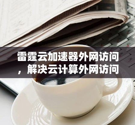 雷霆云加速器外网访问,解决云计算外网访问性能瓶颈的关键技术 雷霆云加速器外网访问,解决云计算外网访问性能瓶颈的关键技术