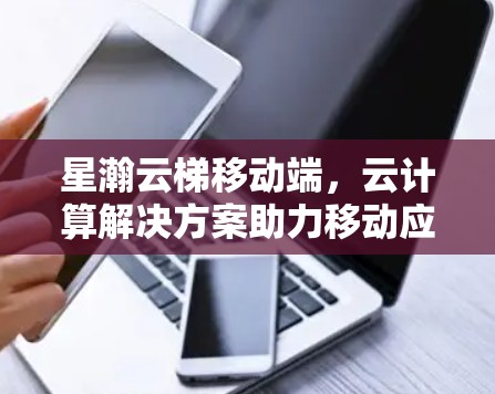 星瀚云梯移动端,云计算解决方案助力移动应用高效运行 星瀚云梯移动端,云计算解决方案助力移动应用高效运行