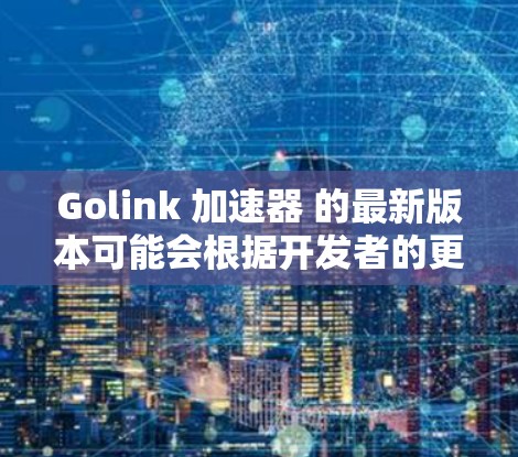 Golink 加速器 的最新版本可能会根据开发者的更新频率和功能改进而有所不同。如果你想了解最新版本的详细信息,建议直接访问Golink的官方网站或应用商店查看 Golink 加速器 的最新版本可能会根据开发者的更新频率和功能改进而有所不同。如果你想了解最新版本的详细信息,建议直接访问Golink的官方网站或应用商店查看