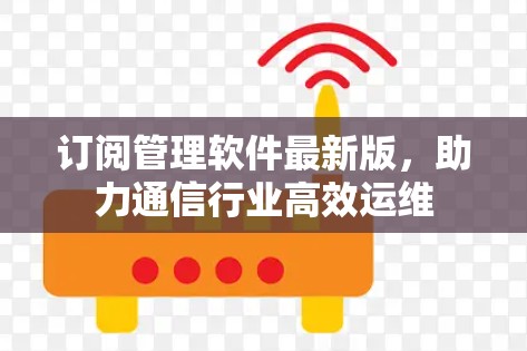 订阅管理软件最新版,助力通信行业高效运维 订阅管理软件最新版,助力通信行业高效运维